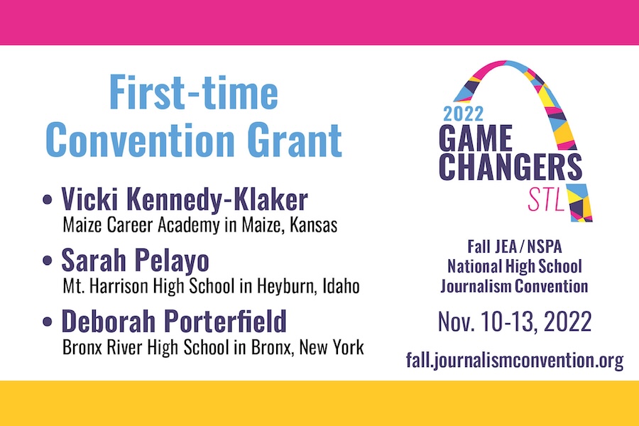 2022 Game Changers STL logo, First-time convention Grant, Vicki Kennedy-Klaker Maize Career Academy in Maize, Kansas. Sarah Pelayo Mt. Harrison High School in Heyburn, Idaho. Deborah Porterfield bronx River High School in Bronx, New York. Fall JEA/NSPA National High School convention Nov. 10-13,2022 fall.journalismconvention.org