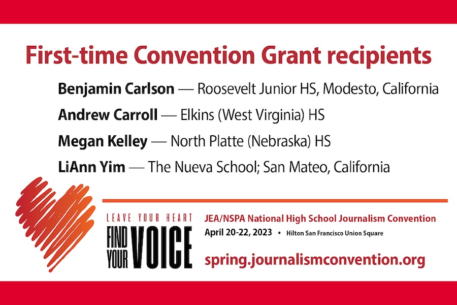 Web First-Time Convention Grant Recipients, Benjamin Carlson - Roosevelt Junior HS, Modesto, California. Andrew Caroll - Elkins (West Virginia) HS. Megan Kelley - North Platte (nebraska) HS. LiAnn Yim - The Nueva School; San Mateo, California. Leave your Heart Find your Voice logo. JEA/NSPA National High School Journalism Convention. April 20-22, 2023 - Hilton San Fransisco Union Square. Spring.journalismconvention.org