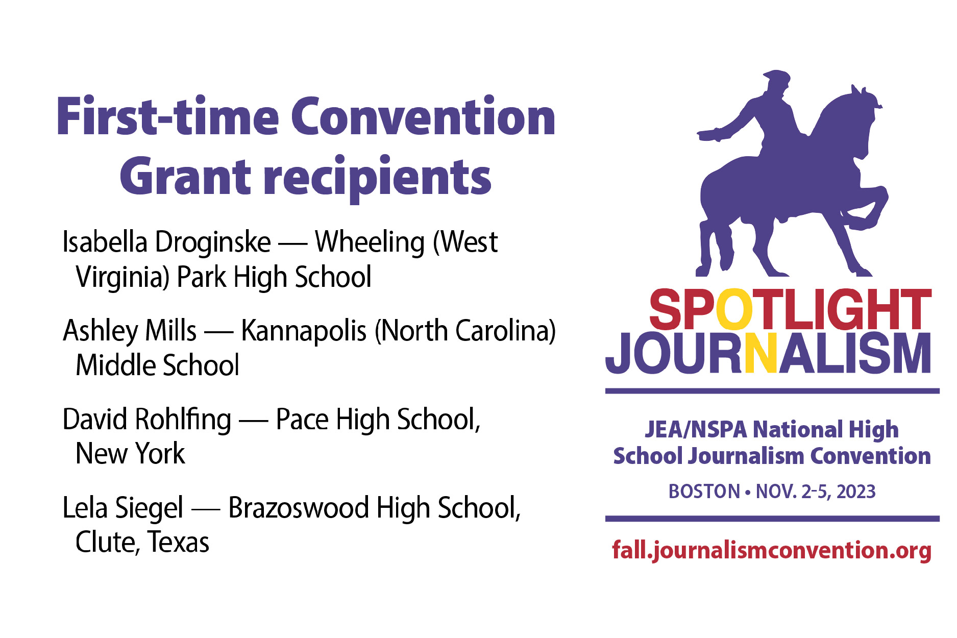 4-advisers-grant First-Time Convention Grant Recipients. Isabella Droginske - Wheeling -(West Virginia) Park HS. Ashley Mills - Kannapolis (north Carolina) MS. David Rohlfing - Pace HS, New York. Lela Siegel - Brazoswood HS, Clute Texas. Spotlight Journalism Logo. JEA/NSPA National High School Convention Boston Nov. 2-5, 2023. fall.journalismconvention.org