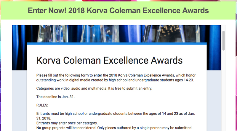 Screenshot from the Korva Coleman Excellence Awards. It reads Enter Now! 2018 Korva Coleman Excellence Award. Please fill out the following form to enter the 2018 Korva Coleman Excellence Awards which honors outstanding work in digital media created by high school and undergraduate students ages 14-23. categories are video, audio and multimedia. It is free to submit an entry. the deadline is Jan. 31. Rules: Entrants must be high school or undergraduate students between ages 14 and 23 as of Jan. 31, 2018. Entrants may enter once per category. No group Projects will be considered. Only pieces authored by a single person may be submitted.