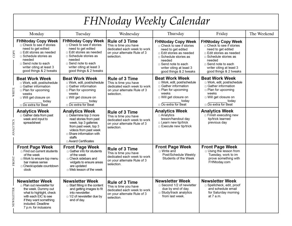 An awesome cycle calendar that reads FHNtoday Weekly Calendar Monday Tuesday Wednesday Thursday Friday The Weekend FHNtoday Copy Week • Check to see if stories need to get edited COPY • Edit stories as needed • Schedule stories as needed • Send note to each writer citing at least 3 good things & 2 tweaks FHNtoday Copy Week • Check to see if stories need to get edited • Edit stories as needed • Schedule stories as needed • Send note to each whiter citing at least 3 good things & 2 tweaks Rule of 3 Time This is time you have selection. dedicated each week to work on your alternate Rule of 3 FHNtoday Copy Week • Check to see if stories need to get edited • Edit stories as needed • Schedule stories as needed • Send note to each writer citing at least 3 good things & 2 tweaks FHNtoday Copy Veek • Check to see if stories need to get edited • Edit stories as needed o Schedule stories as needed • Send note to each writer citing at least 3 good things & 2 tweaks Beat Work Week • Work, edit, post/schedule • Gather information WRITE • Plan for upcoming weeks o Will get closure on today • Do extra for Beat Beat Work Week • Work, edit, post/schedule • Gather information • Plan for upcoming weeks • Will get closure on today • Do extra for Beat Rule of 3 Time This is time you have on your alternate Rule of 3 selection. dedicated each week to work Beat Work Week o Work, edit, post/schedule o Gather information o Plan for upcoming weeks • Will get closure on today • Do extra for Beat Beat Work Week • Work, edit, post/schedule o Gather information a Plan for upcoming weeks • Will get closure on today • Do extra for Beat Analytics Week • Gather data from past ANALYTICS week and input to spreadsheet Analytics Week • Determine top 3 more read stories from past week, top 3 galleries from past week, top 3 videos from past week • Share information with staffs • Award Certificates Rule of 3 Time This is time you have on your alternate Rule of 3 selection. dedicated each week to work Analytics Week • Analytics lesson/handout day • Learn new tip/trick • Execute new tip/trick Analytics Week • Finish executing new tip/trick learned previous day Front Page Week • Find out current students of the week ERONT • Work to ensure top menu bar makes sense • Check/update countdown clock Front Page Week • Gather info for students of the week • Check sidebars and widgets to ensure areas are updated • Web lesson of the week Rule of 3 Time This is time you have on your alternate Rule of 3 selection. dedicated each week to work Front Page Week • Write and Post/Schedule Weekly Students of the Week Front Page Week • Using the lesson from Tuesday, work to im prove something with FHNtoday.com Newsletter Week • Plan out newsletter for NEWSLETTER the week. Dummy out what to highlight, check with each EIC to see if they want something included. Deadline 7 p.m. for inclusions Newsletter Week o Start filling in the content and getting images to fit into newsletter. • 1/2 of newsletter due by end of day. Rule of 3 Time This is time you have on your alternate Rule of 3 selection. dedicated each week to work Newsletter Week • Second 1/2 of newletter due by end of day. • Study/track analytics from last week. Newsletter Week • Spellcheck, edit, proof and schedule email for Saturday morning at 7 a.m.