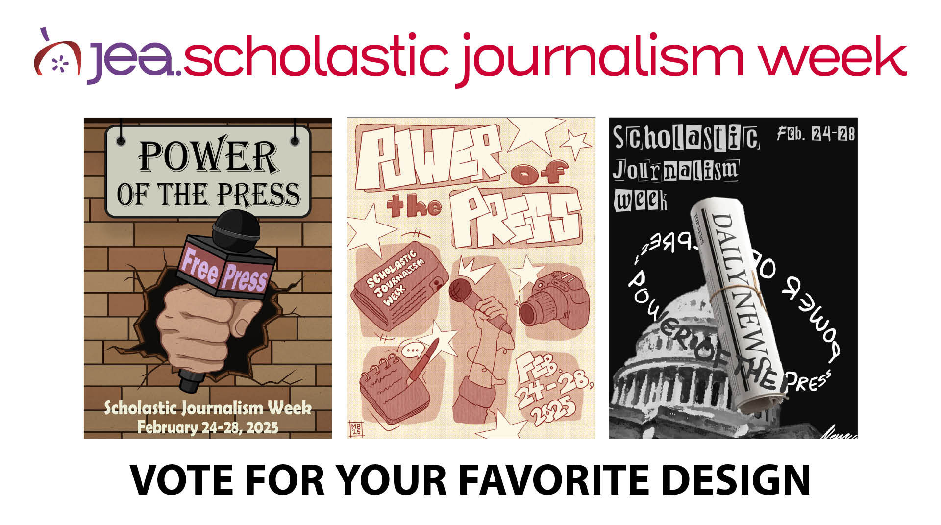 JEA Scholastic Journalism Week, Vote for your favorite design. Three posters side-by-side. First poster reads Power of the Press Scholastic Journalism Week February 24-28, 2025 with graphic of a hand holding a Free Press microphone punching through a brick wall. Second poster reads Power of the Press Scholastic Journalism Week Feb. 24-28, 2025, with cartoon illustration of a newspaper, notepad and pen, arm holding a microphone, and a camera, with everything surrounded by stars. Third poster reads Scholastic Journalism Week Feb. 24-28, with a graphic of a pillared government building in the background and a rolled up Daily News newspaper in the foreground surrounded by the words Power of the Press.